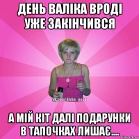 день валіка вроді уже закінчився а мій кіт далі подарунки в тапочках лишає....