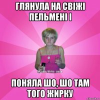 глянула на свіжі пельмені і поняла шо, шо там того жирку