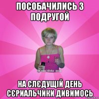 пособачились з подругой на слєдущій день сєриальчики дивимось