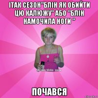 ітак сезон"блін як обийти цю калюжу" або "блін намочила ноги " почався