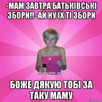 -мам завтра батьківські збори!! -ай ну їх ті збори боже дякую тобі за таку маму