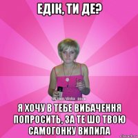 едік, ти де? я хочу в тебе вибачення попросить, за те шо твою самогонку випила