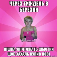 через тиждень 8 березня пішла унічтожать шмотки щоб хахаль купив нові