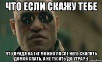 что если скажу тебе что придя на гиг можно после него свалить домой спать, а не тусить до утра? :)