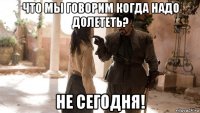 что мы говорим когда надо долететь? не сегодня!