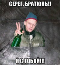 серег, братюнь!! я с тобой!!!