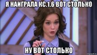 я наиграла кс.1.6 вот столько ну вот столько