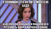 я понимаю что но пить много не буду буду пить на донышке и пацанов на 8 лет сажать ахаха я молодец я диана