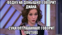 -водку на донышке! говорит диана -сука оптраханная! говорит youtube