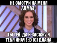 не смотри на меня алмаз! ты гей. да и засажу я тебя иначе :d [с] диана