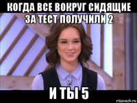 когда все вокруг сидящие за тест получили 2 и ты 5