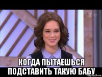  когда пытаешься подставить такую бабу