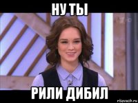 ну ты рили дибил