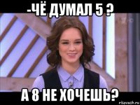 -чё думал 5 ? а 8 не хочешь?