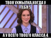 твоя ухмылка,когда у тебя 5 а у всего твоего класса 4