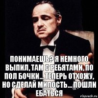 Понимаешь? я немного выпил, там с ребятами, по пол бочки... теперь отхожу, но сделай милость... пошли ебаться