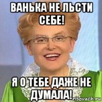 ванька не льсти себе! я о тебе даже не думала!