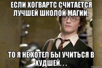 если хогвартс считается лучшей школой магии, то я не хотел бы учиться в худшей. . .