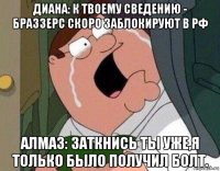 диана: к твоему сведению - браззерс скоро заблокируют в рф алмаз: заткнись ты уже,я только было получил болт.