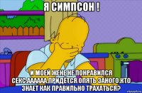 я симпсон ! и моей жене не понравился секс.аааааа.придётся опять заного.кто знает как правильно трахаться?