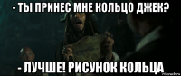 - ты принес мне кольцо джек? - лучше! рисунок кольца