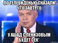 по телевиденью сказали что завтрто у ашад с пенизовым будет сек*