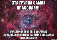 эта группа самая классная!!!! участники группы вы самые лучшие,оставайтесь такими всегда,мы вас любим!!!