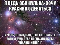 я ведь обижулька- хочу красиво одеваться и чтоб не каждый день готовать...а если я буду тебя когда злить ты удариш меня?-г