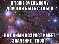 я тоже очень хочу дорогой быть с тобой но пойми возраст имеет значение...твоя г