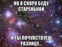 но я скоро буду старенькой и ты почувствуеш разницу...