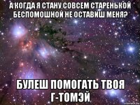 а когда я стану совсем старенькой беспомошной не оставиш меня? булеш помогать твоя г-томэй