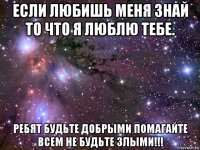 если любишь меня знай то что я люблю тебе. ребят будьте добрыми помагайте всем не будьте злыми!!!