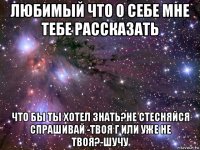 любимый что о себе мне тебе рассказать что бы ты хотел знать?не стесняйся спрашивай -твоя г или уже не твоя?-шучу