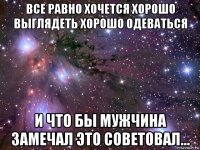 все равно хочется хорошо выглядеть хорошо одеваться и что бы мужчина замечал это советовал...