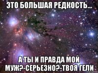 это большая редкость... а ты и правда мой муж?-серьезно?-твоя гели