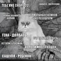 тебе уже скоро 22 еще ТА нужно сдать нормальных челиков уже разобрали сашуля - ребенок гена - долбаеб никита - потрачено 40 лет и много кошек чтобы зп была больше остались папики 