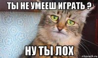 ты не умееш играть ? ну ты лох