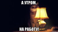 а утром, на работу!