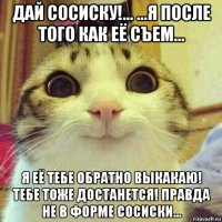 дай сосиску!... ...я после того как её съем... я её тебе обратно выкакаю! тебе тоже достанется! правда не в форме сосиски...