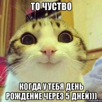 то чуство когда у тебя день рождение через 5 дней)))