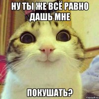 ну ты же всё равно дашь мне покушать?