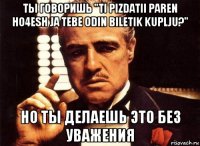 ты говоришь "ti pizdatii paren ho4esh ja tebe odin biletik kuplju?" но ты делаешь это без уважения