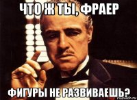 что ж ты, фраер фигуры не развиваешь?