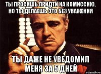 ты просишь придти на комиссию, но ты делаешь это без уважения ты даже не уведомил меня за 5 дней