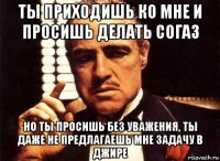 ты приходишь ко мне и просишь делать согаз но ты просишь без уважения, ты даже не предлагаешь мне задачу в джире