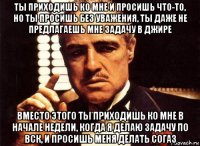 ты приходишь ко мне и просишь что-то, но ты просишь без уважения, ты даже не предлагаешь мне задачу в джире вместо этого ты приходишь ко мне в начале недели, когда я делаю задачу по вск, и просишь меня делать согаз