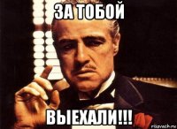 за тобой выехали!!!