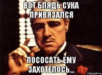 вот блядь сука привязался пососать ему захотелось...