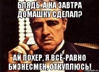 блядь, а на завтра домашку сделал? ай похер, я всё-равно бизнесмен, откуплюсь!