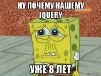 ну почему нашему jquery уже 8 лет